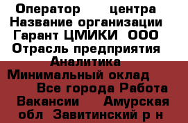 Оператор Call-центра › Название организации ­ Гарант-ЦМИКИ, ООО › Отрасль предприятия ­ Аналитика › Минимальный оклад ­ 17 000 - Все города Работа » Вакансии   . Амурская обл.,Завитинский р-н